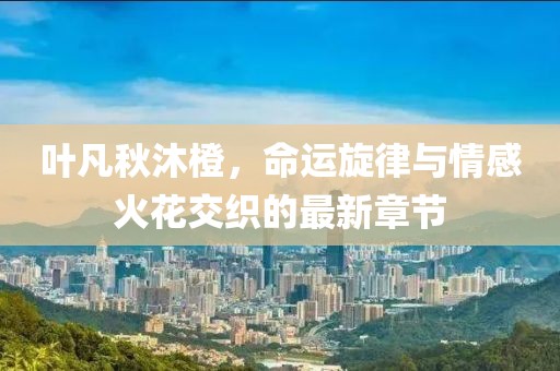 叶凡秋沐橙，命运旋律与情感火花交织的最新章节