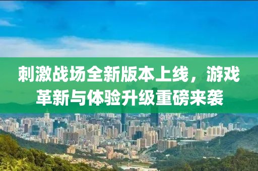 刺激战场全新版本上线，游戏革新与体验升级重磅来袭