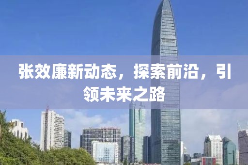 张效廉新动态，探索前沿，引领未来之路