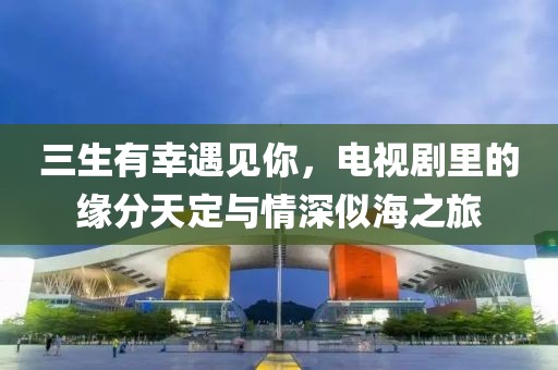 三生有幸遇见你，电视剧里的缘分天定与情深似海之旅