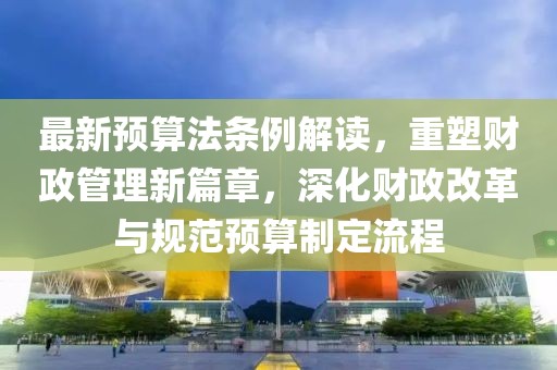 最新预算法条例解读，重塑财政管理新篇章，深化财政改革与规范预算制定流程