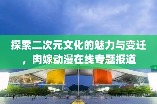 探索二次元文化的魅力与变迁，肉嫁动漫在线专题报道