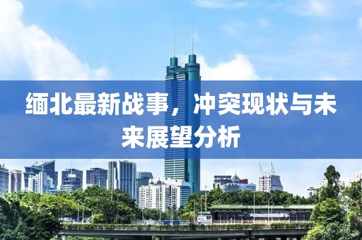 缅北最新战事，冲突现状与未来展望分析