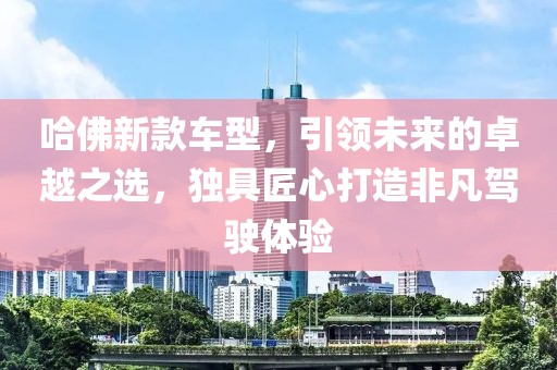 哈佛新款车型，引领未来的卓越之选，独具匠心打造非凡驾驶体验