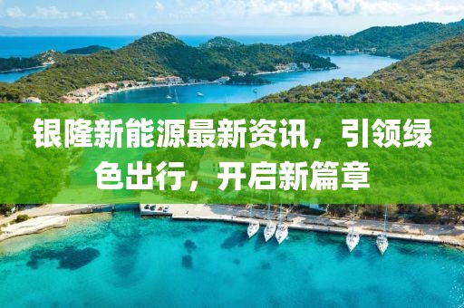 银隆新能源最新资讯，引领绿色出行，开启新篇章