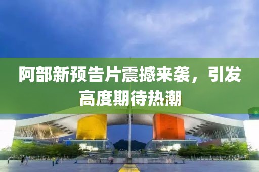 阿部新预告片震撼来袭，引发高度期待热潮