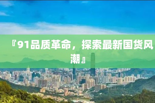 『91品质革命，探索最新国货风潮』