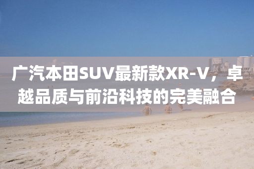 广汽本田SUV最新款XR-V，卓越品质与前沿科技的完美融合
