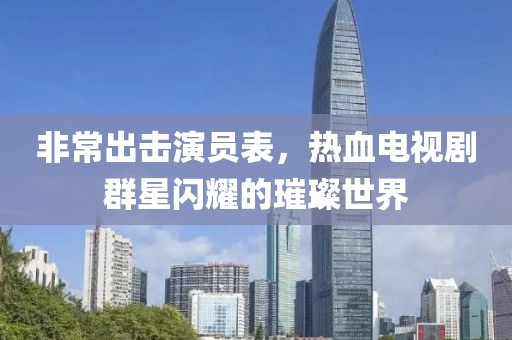 非常出击演员表，热血电视剧群星闪耀的璀璨世界