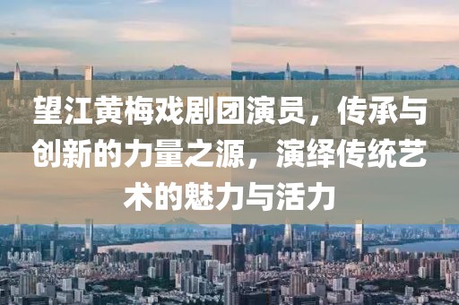 望江黄梅戏剧团演员，传承与创新的力量之源，演绎传统艺术的魅力与活力