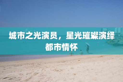 城市之光演员，星光璀璨演绎都市情怀