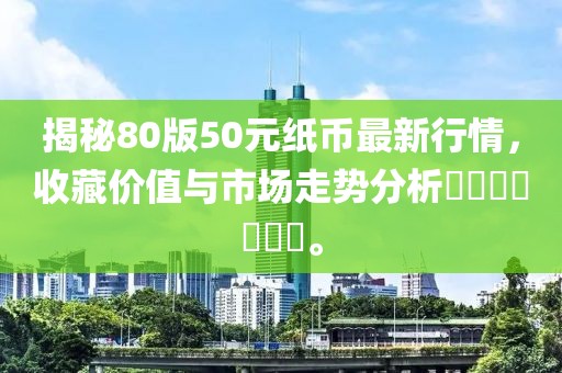 揭秘80版50元纸币最新行情，收藏价值与市场走势分析​​​​​​​。