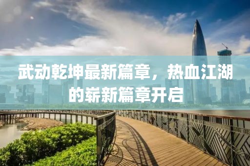 武动乾坤最新篇章，热血江湖的崭新篇章开启