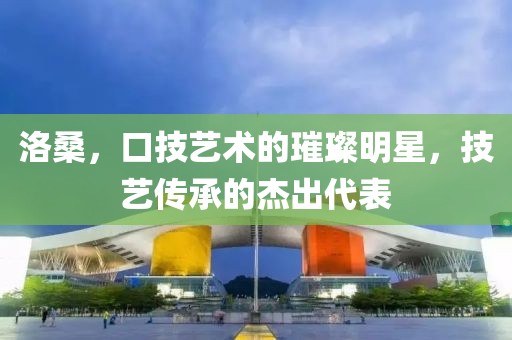 洛桑，口技艺术的璀璨明星，技艺传承的杰出代表