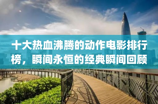 十大热血沸腾的动作电影排行榜，瞬间永恒的经典瞬间回顾
