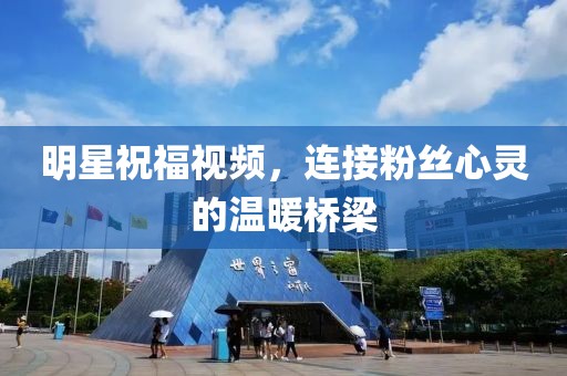 明星祝福视频，连接粉丝心灵的温暖桥梁
