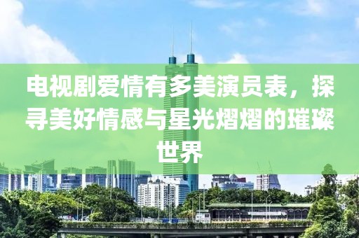 电视剧爱情有多美演员表，探寻美好情感与星光熠熠的璀璨世界