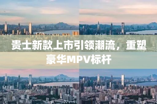 贵士新款上市引领潮流，重塑豪华MPV标杆