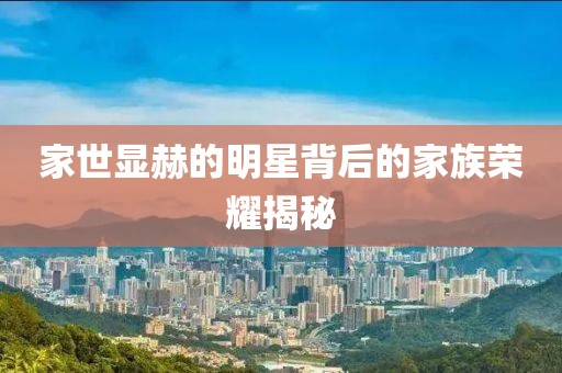 家世显赫的明星背后的家族荣耀揭秘