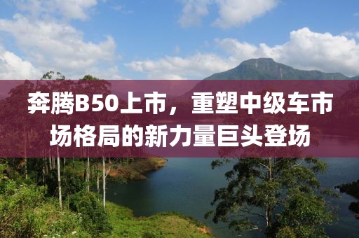 奔腾B50上市，重塑中级车市场格局的新力量巨头登场