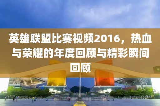 英雄联盟比赛视频2016，热血与荣耀的年度回顾与精彩瞬间回顾