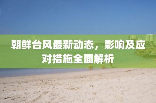 朝鲜台风最新动态，影响及应对措施全面解析
