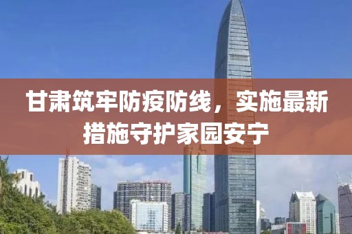 甘肃筑牢防疫防线，实施最新措施守护家园安宁