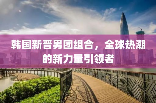 韩国新晋男团组合，全球热潮的新力量引领者