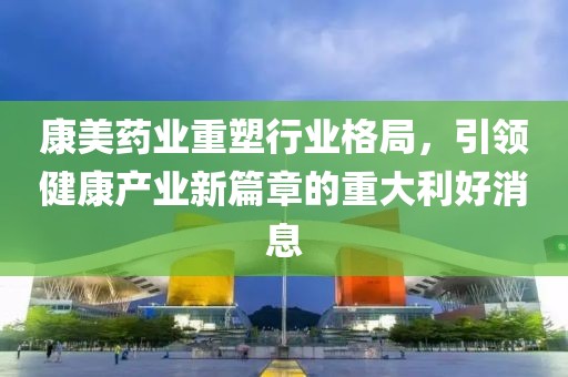 康美药业重塑行业格局，引领健康产业新篇章的重大利好消息