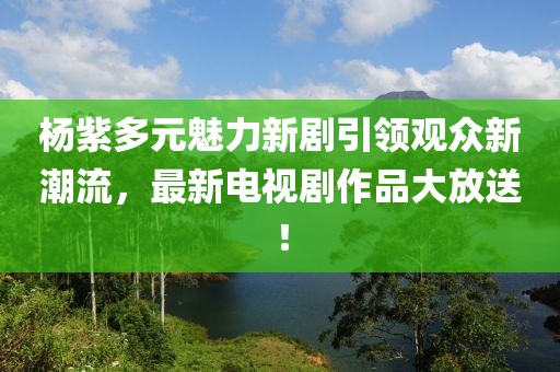 杨紫多元魅力新剧引领观众新潮流，最新电视剧作品大放送！