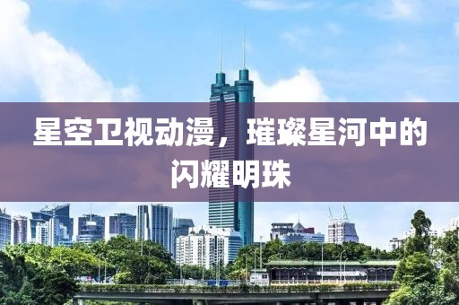 星空卫视动漫，璀璨星河中的闪耀明珠