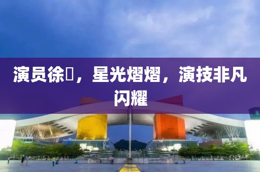 演员徐垚，星光熠熠，演技非凡闪耀