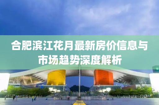 合肥滨江花月最新房价信息与市场趋势深度解析