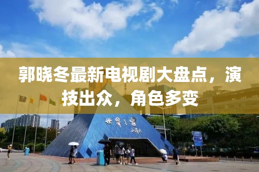 郭晓冬最新电视剧大盘点，演技出众，角色多变