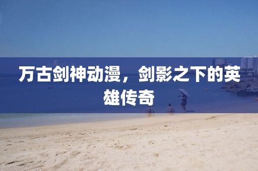 万古剑神动漫，剑影之下的英雄传奇