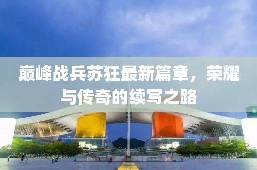 巅峰战兵苏狂最新篇章，荣耀与传奇的续写之路