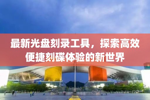 最新光盘刻录工具，探索高效便捷刻碟体验的新世界