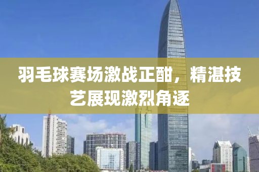 羽毛球赛场激战正酣，精湛技艺展现激烈角逐