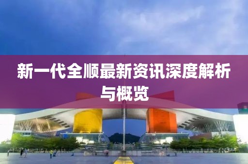 新一代全顺最新资讯深度解析与概览