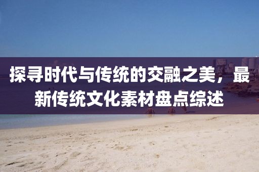 探寻时代与传统的交融之美，最新传统文化素材盘点综述