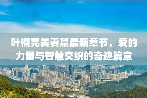 叶楠完美妻篇最新章节，爱的力量与智慧交织的奇迹篇章