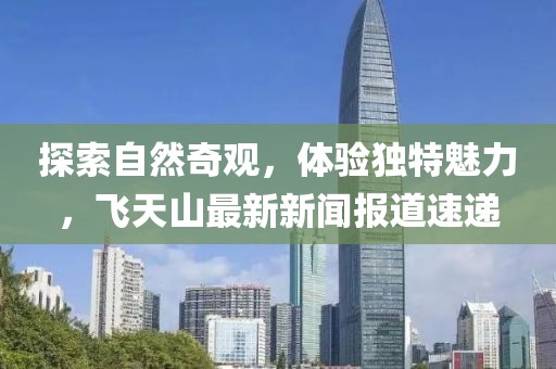 探索自然奇观，体验独特魅力，飞天山最新新闻报道速递