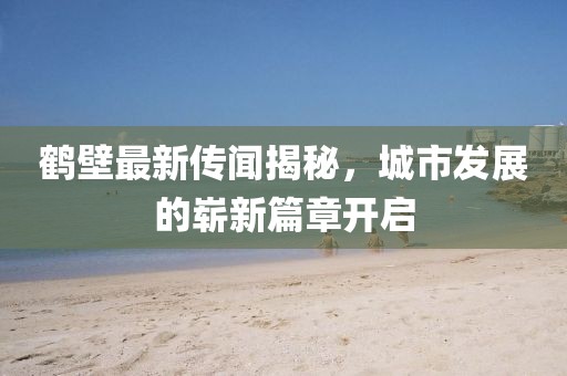 鹤壁最新传闻揭秘，城市发展的崭新篇章开启