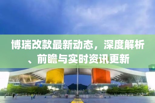 博瑞改款最新动态，深度解析、前瞻与实时资讯更新