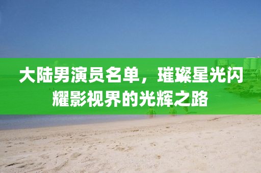 大陆男演员名单，璀璨星光闪耀影视界的光辉之路