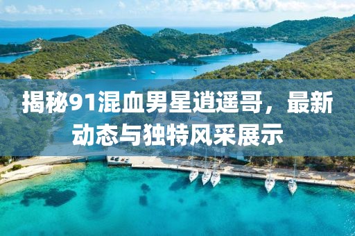 揭秘91混血男星逍遥哥，最新动态与独特风采展示