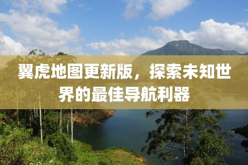 翼虎地图更新版，探索未知世界的最佳导航利器