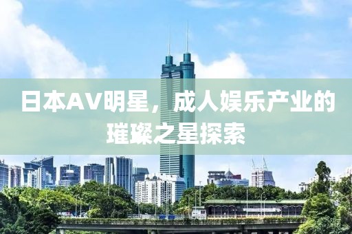 日本AV明星，成人娱乐产业的璀璨之星探索