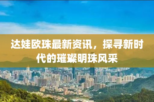 达娃欧珠最新资讯，探寻新时代的璀璨明珠风采