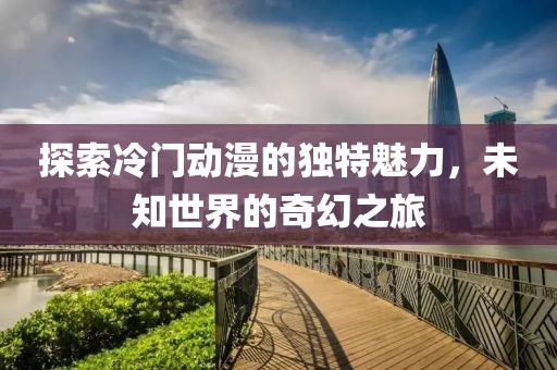 探索冷门动漫的独特魅力，未知世界的奇幻之旅